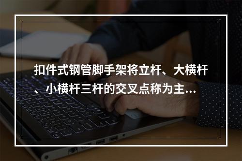 扣件式钢管脚手架将立杆、大横杆、小横杆三杆的交叉点称为主节