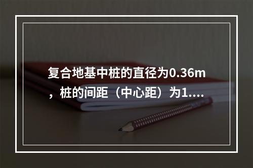 复合地基中桩的直径为0.36m，桩的间距（中心距）为1.2