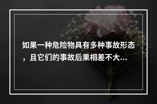 如果一种危险物具有多种事故形态，且它们的事故后果相差不大，则