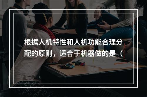 根据人机特性和人机功能合理分配的原则，适合于机器做的是（