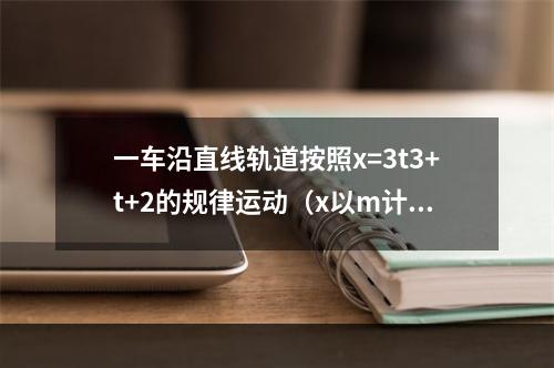 一车沿直线轨道按照x=3t3+t+2的规律运动（x以m计，