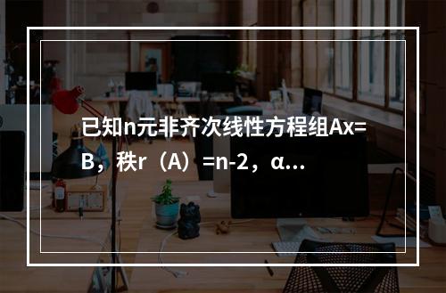 已知n元非齐次线性方程组Ax=B，秩r（A）=n-2，α1