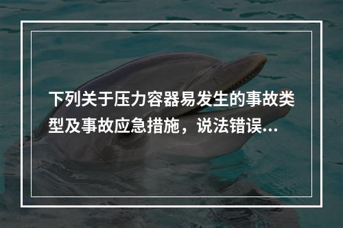 下列关于压力容器易发生的事故类型及事故应急措施，说法错误的是