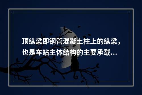 顶纵梁即钢管混凝土柱上的纵梁，也是车站主体结构的主要承载结构