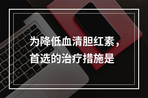 为降低血清胆红素，首选的治疗措施是