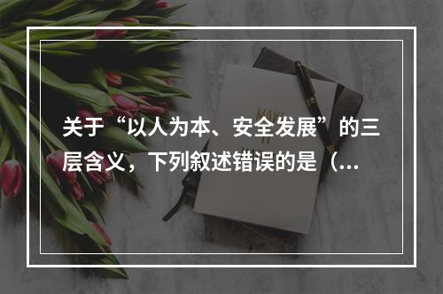 关于“以人为本、安全发展”的三层含义，下列叙述错误的是（　