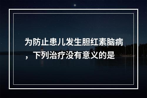 为防止患儿发生胆红素脑病，下列治疗没有意义的是