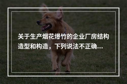 关于生产烟花爆竹的企业厂房结构造型和构造，下列说法不正确的是