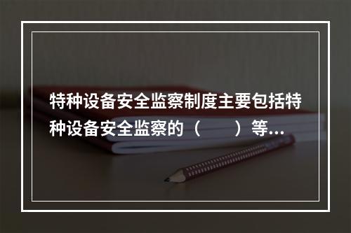 特种设备安全监察制度主要包括特种设备安全监察的（　　）等内