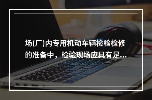 场(厂)内专用机动车辆检验检修的准备中，检验现场应具有足够的