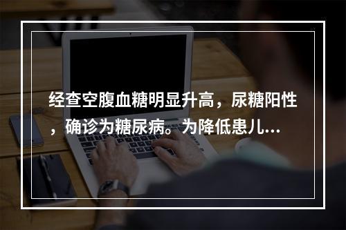 经查空腹血糖明显升高，尿糖阳性，确诊为糖尿病。为降低患儿血糖