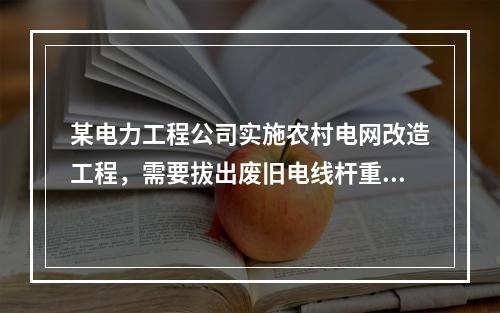 某电力工程公司实施农村电网改造工程，需要拔出废旧电线杆重新利