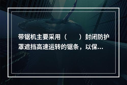 带锯机主要采用（　　）封闭防护罩遮挡高速运转的锯条，以保证安