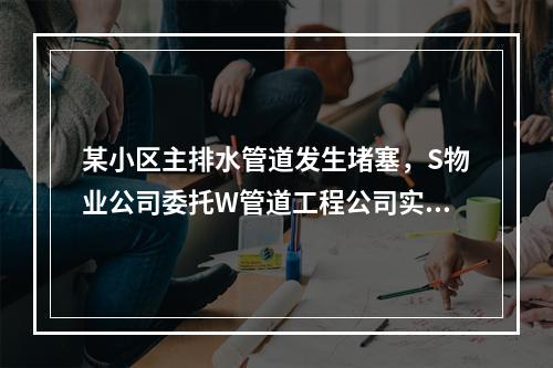 某小区主排水管道发生堵塞，S物业公司委托W管道工程公司实施新