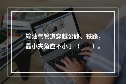 输油气管道穿越公路、铁路，最小夹角应不小于（　　）。