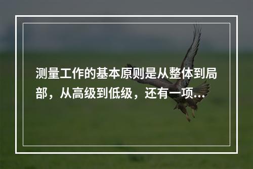 测量工作的基本原则是从整体到局部，从高级到低级，还有一项原