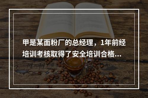 甲是某面粉厂的总经理，1年前经培训考核取得了安全培训合格证