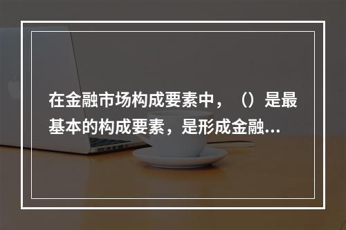 在金融市场构成要素中，（）是最基本的构成要素，是形成金融市场