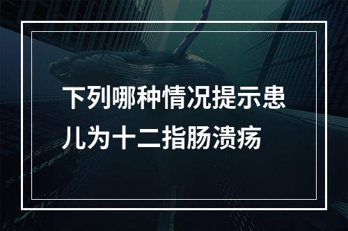 下列哪种情况提示患儿为十二指肠溃疡