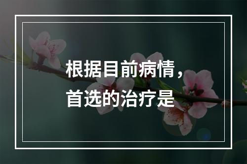 根据目前病情，首选的治疗是