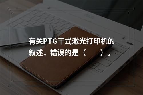 有关PTG干式激光打印机的叙述，错误的是（　　）。