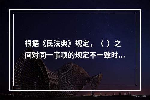 根据《民法典》规定，（  ）之间对同一事项的规定不一致时，由