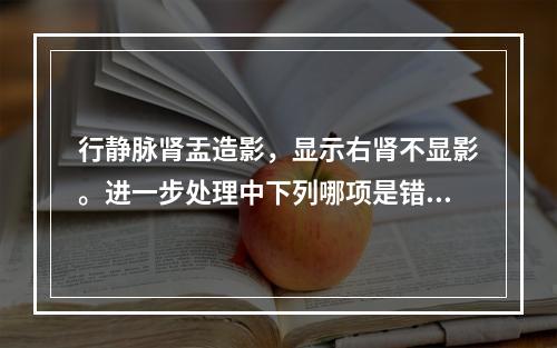 行静脉肾盂造影，显示右肾不显影。进一步处理中下列哪项是错误的