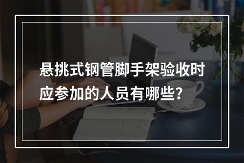 悬挑式钢管脚手架验收时应参加的人员有哪些？