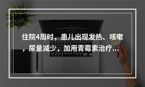 住院4周时，患儿出现发热、咳嗽，尿量减少，加用青霉素治疗咳嗽