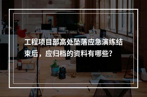 工程项目部高处坠落应急演练结束后，应归档的资料有哪些？