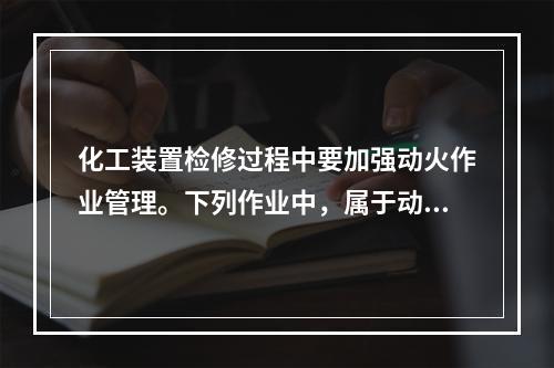 化工装置检修过程中要加强动火作业管理。下列作业中，属于动火作