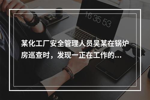 某化工厂安全管理人员吴某在锅炉房巡查时，发现一正在工作的电站