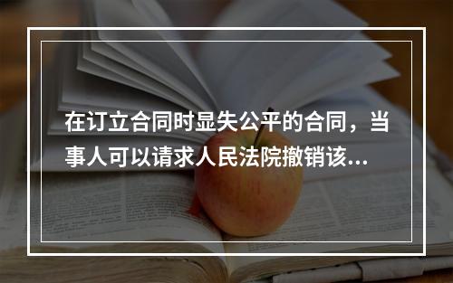 在订立合同时显失公平的合同，当事人可以请求人民法院撤销该合