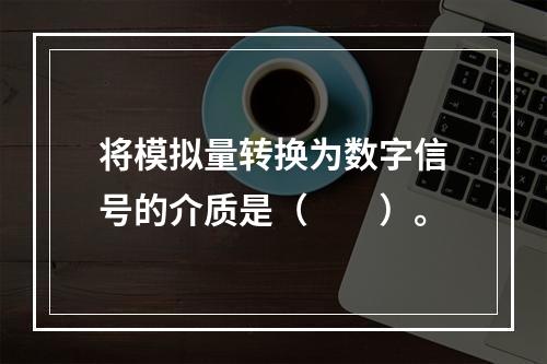 将模拟量转换为数字信号的介质是（　　）。