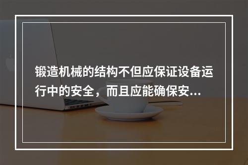 锻造机械的结构不但应保证设备运行中的安全，而且应能确保安装、