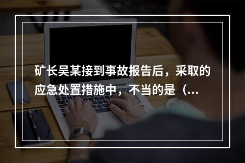 矿长吴某接到事故报告后，采取的应急处置措施中，不当的是（）。