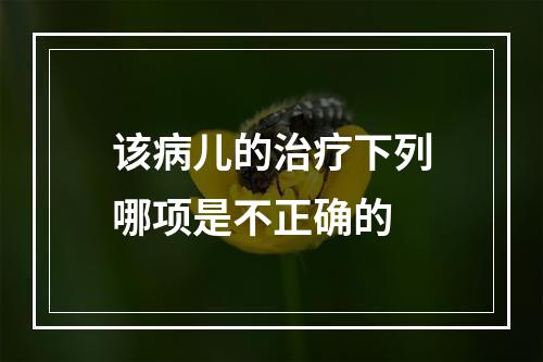 该病儿的治疗下列哪项是不正确的