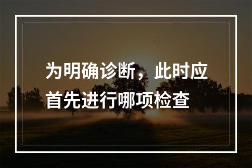 为明确诊断，此时应首先进行哪项检查