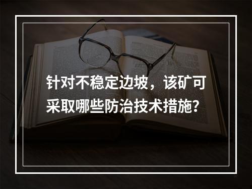 针对不稳定边坡，该矿可采取哪些防治技术措施？