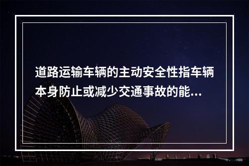 道路运输车辆的主动安全性指车辆本身防止或减少交通事故的能力，