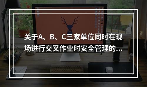 关于A、B、C三家单位同时在现场进行交叉作业时安全管理的说法