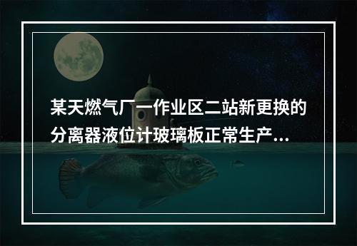 某天燃气厂一作业区二站新更换的分离器液位计玻璃板正常生产中突