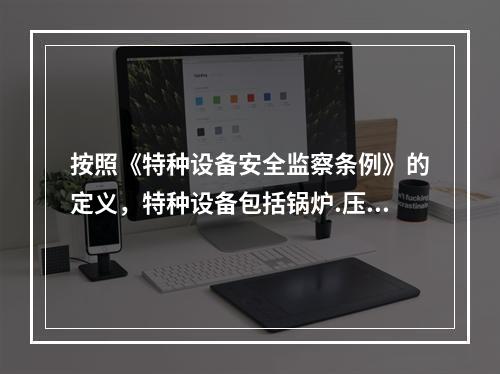 按照《特种设备安全监察条例》的定义，特种设备包括锅炉.压力容