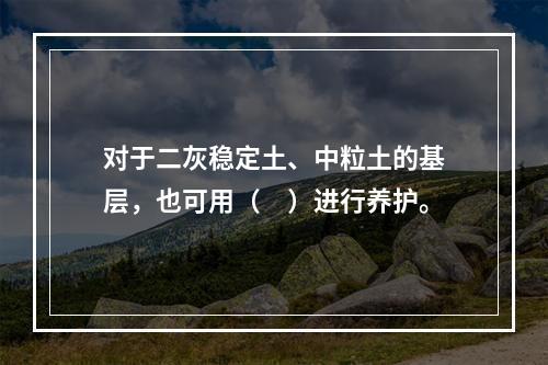 对于二灰稳定土、中粒土的基层，也可用（　）进行养护。