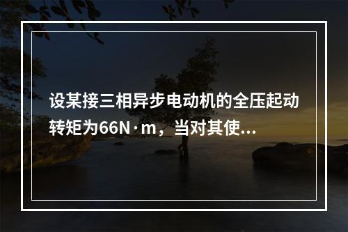 设某接三相异步电动机的全压起动转矩为66N·m，当对其使用