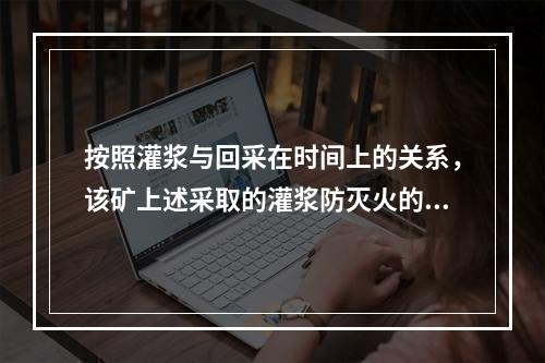 按照灌浆与回采在时间上的关系，该矿上述采取的灌浆防灭火的方法