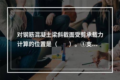 对钢筋混凝土梁斜截面受剪承载力计算的位置是（　　）。①支座边