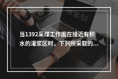 当1392采煤工作面在接近有积水的灌浆区时，下列所采取的措施