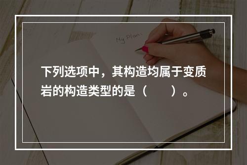 下列选项中，其构造均属于变质岩的构造类型的是（　　）。