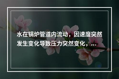 水在锅炉管道内流动，因速度突然发生变化导致压力突然变化，形成